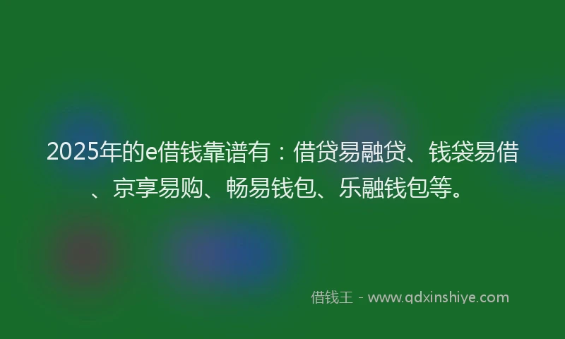 2025年的e借钱靠谱有：借贷易融贷、钱袋易借、京享易购、畅易钱包、乐融钱包等。
