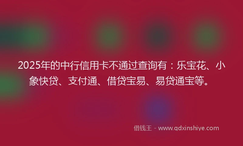 2025年的中行信用卡不通过查询有：乐宝花、小象快贷、支付通、借贷宝易、易贷通宝等。