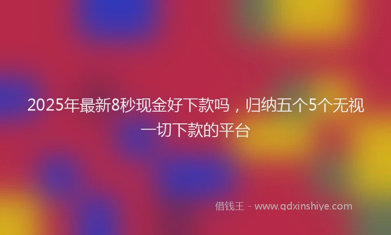 2025年最新8秒现金好下款吗，归纳五个5个无视一切下款的平台