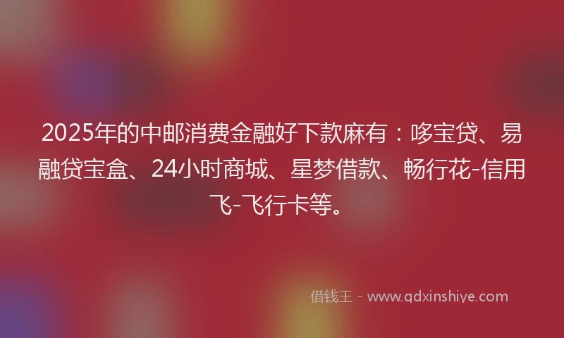 2025年的中邮消费金融好下款麻有：哆宝贷、易融贷宝盒、24小时商城、星梦借款、畅行花-信用飞-飞行卡等。