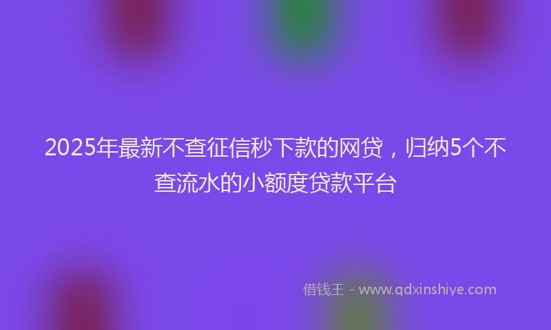 2025年最新不查征信秒下款的网贷，归纳5个不查流水的小额度贷款平台