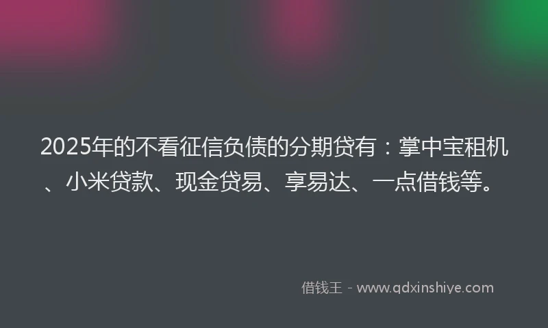 2025年的不看征信负债的分期贷有：掌中宝租机、小米贷款、现金贷易、享易达、一点借钱等。
