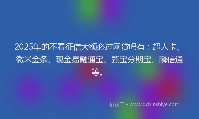 2025年的不看征信大额必过网贷吗有：超人卡、微米金条、现金易融通宝、甄宝分期宝、瞬信通等。