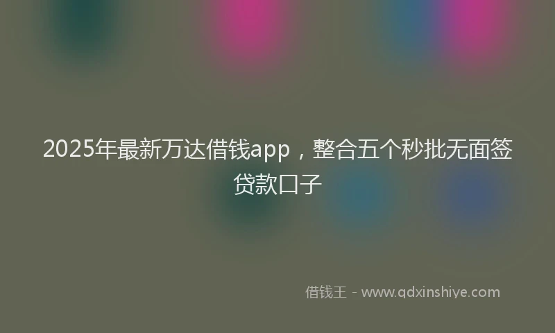 2025年最新万达借钱app，整合五个秒批无面签贷款口子
