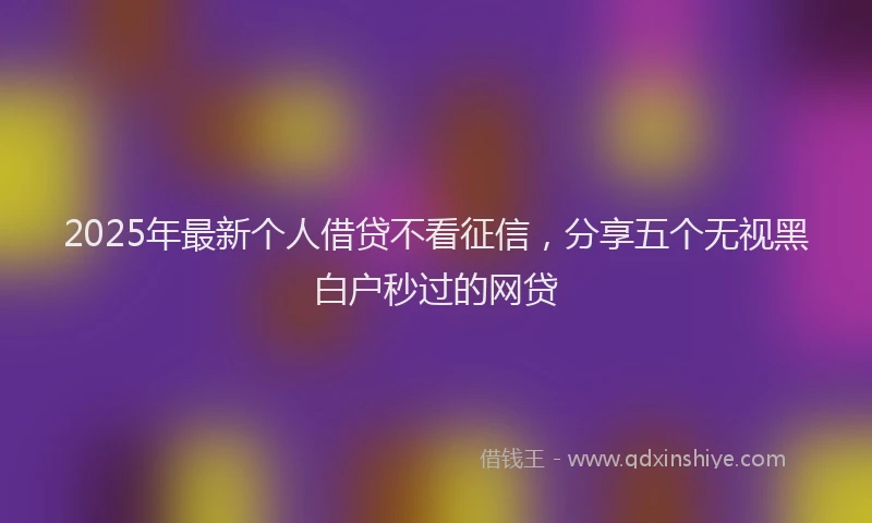 2025年最新个人借贷不看征信，分享五个无视黑白户秒过的网贷