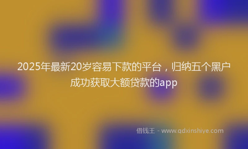 2025年最新20岁容易下款的平台，归纳五个黑户成功获取大额贷款的app