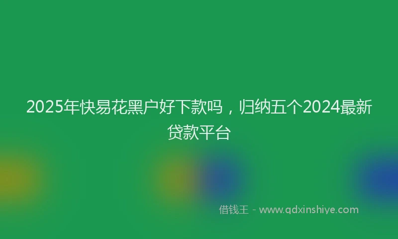 2025年快易花黑户好下款吗，归纳五个2024最新贷款平台