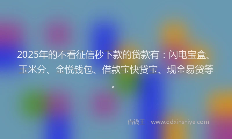 2025年的不看征信秒下款的贷款有：闪电宝盒、玉米分、金悦钱包、借款宝快贷宝、现金易贷等。
