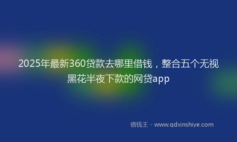 2025年最新360贷款去哪里借钱，整合五个无视黑花半夜下款的网贷app