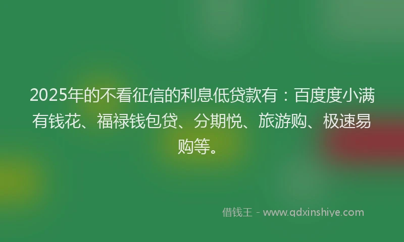 2025年的不看征信的利息低贷款有：百度度小满有钱花、福禄钱包贷、分期悦、旅游购、极速易购等。