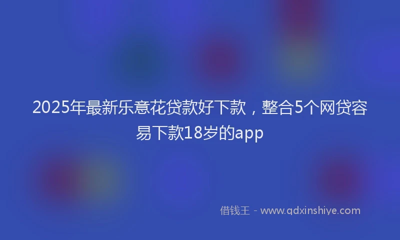 2025年最新乐意花贷款好下款，整合5个网贷容易下款18岁的app