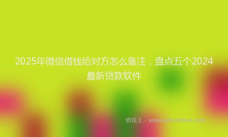 2025年微信借钱给对方怎么备注，盘点五个2024最新贷款软件