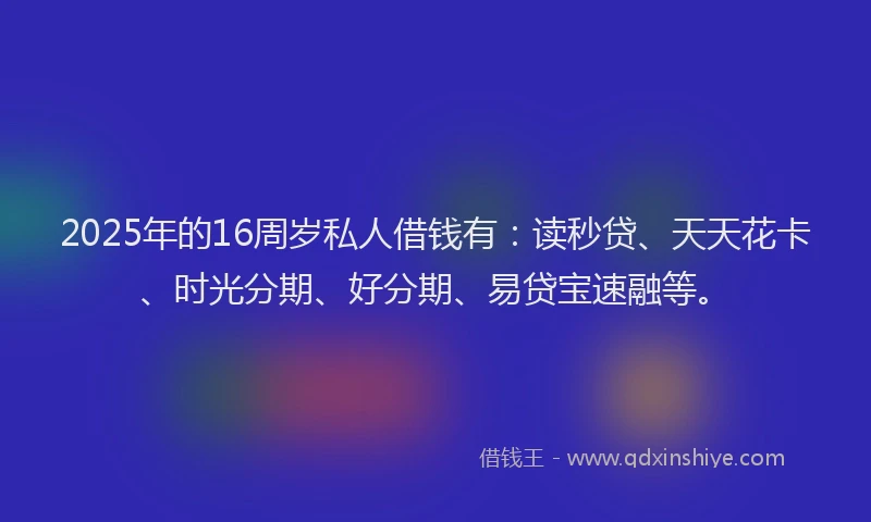 2025年的16周岁私人借钱有：读秒贷、天天花卡、时光分期、好分期、易贷宝速融等。