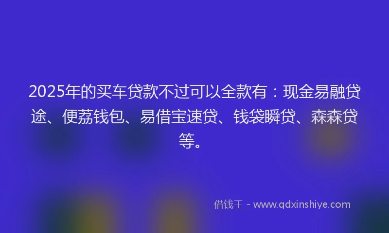 2025年的买车贷款不过可以全款有：现金易融贷途、便荔钱包、易借宝速贷、钱袋瞬贷、森森贷等。