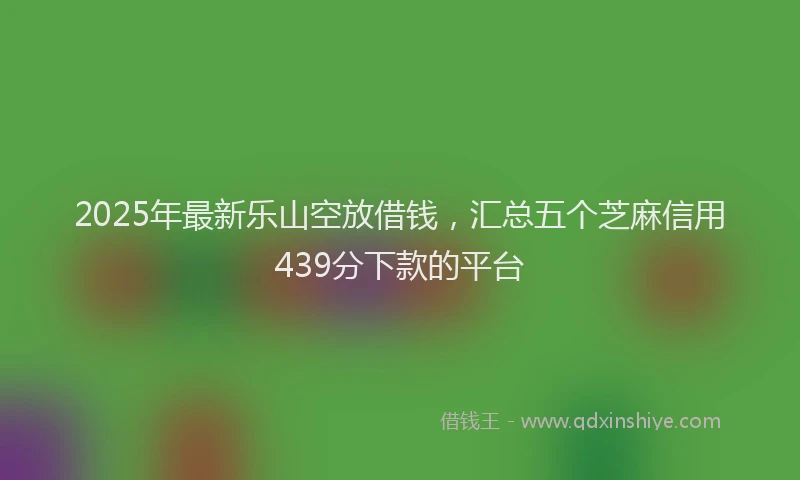 2025年最新乐山空放借钱，汇总五个芝麻信用439分下款的平台