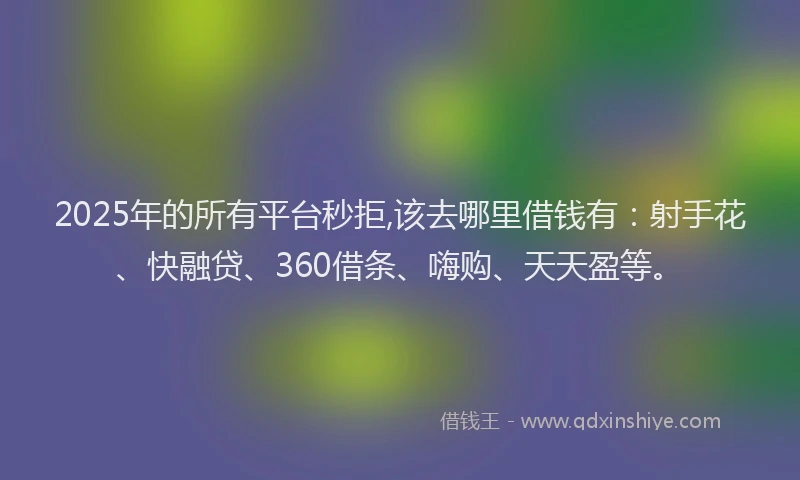 2025年的所有平台秒拒,该去哪里借钱有：射手花、快融贷、360借条、嗨购、天天盈等。