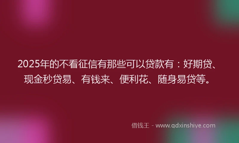 2025年的不看征信有那些可以贷款有：好期贷、现金秒贷易、有钱来、便利花、随身易贷等。