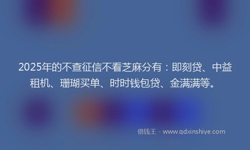 2025年的不查征信不看芝麻分有：即刻贷、中益租机、珊瑚买单、时时钱包贷、金满满等。