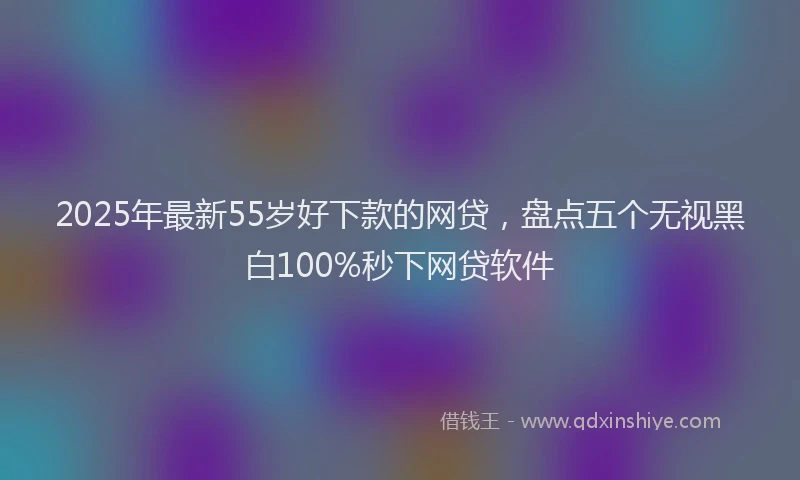 2025年最新55岁好下款的网贷，盘点五个无视黑白100%秒下网贷软件