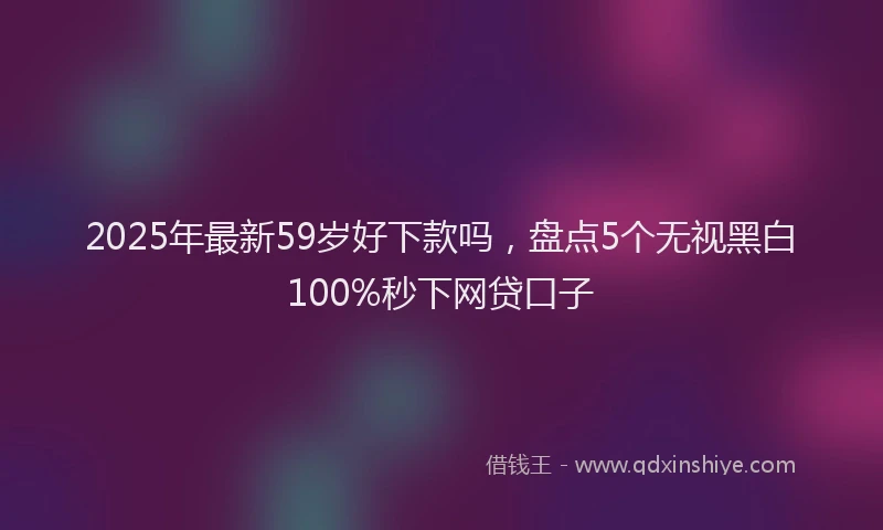 2025年最新59岁好下款吗，盘点5个无视黑白100%秒下网贷口子
