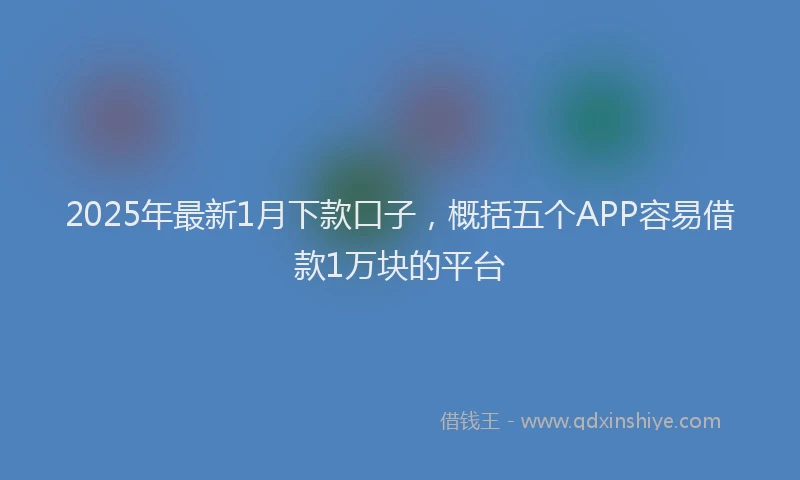 2025年最新1月下款口子，概括五个APP容易借款1万块的平台