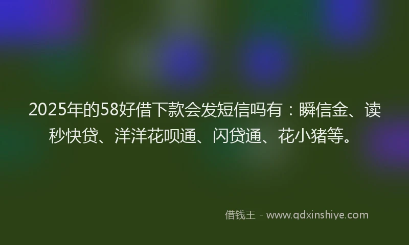 2025年的58好借下款会发短信吗有：瞬信金、读秒快贷、洋洋花呗通、闪贷通、花小猪等。
