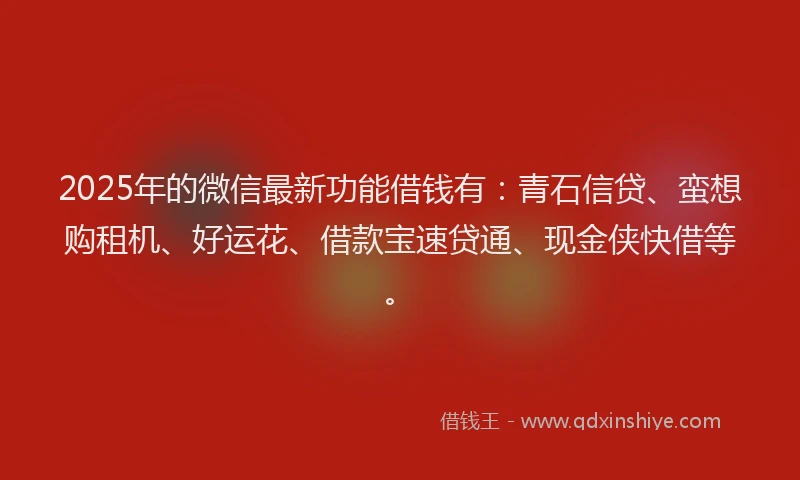 2025年的微信最新功能借钱有：青石信贷、蛮想购租机、好运花、借款宝速贷通、现金侠快借等。
