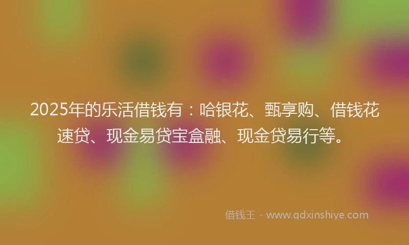 2025年的乐活借钱有：哈银花、甄享购、借钱花速贷、现金易贷宝盒融、现金贷易行等。