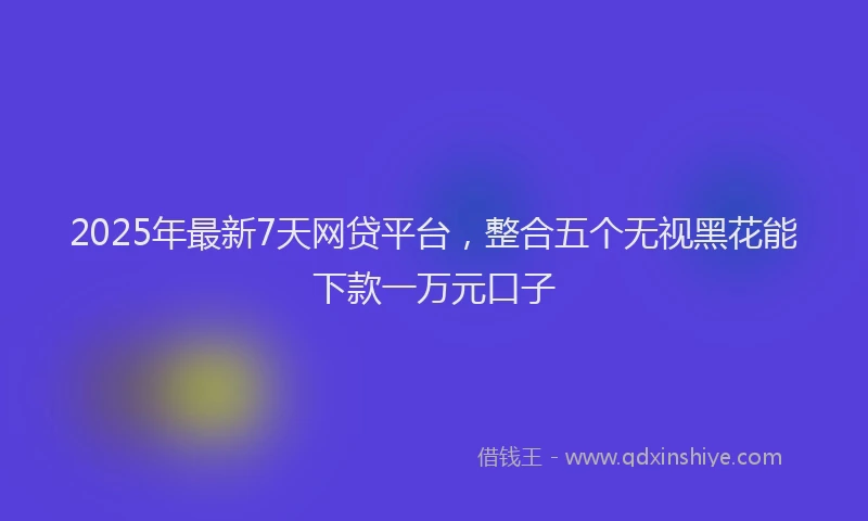 2025年最新7天网贷平台，整合五个无视黑花能下款一万元口子