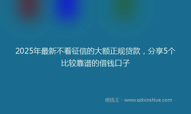 2025年最新不看征信的大额正规贷款，分享5个比较靠谱的借钱口子