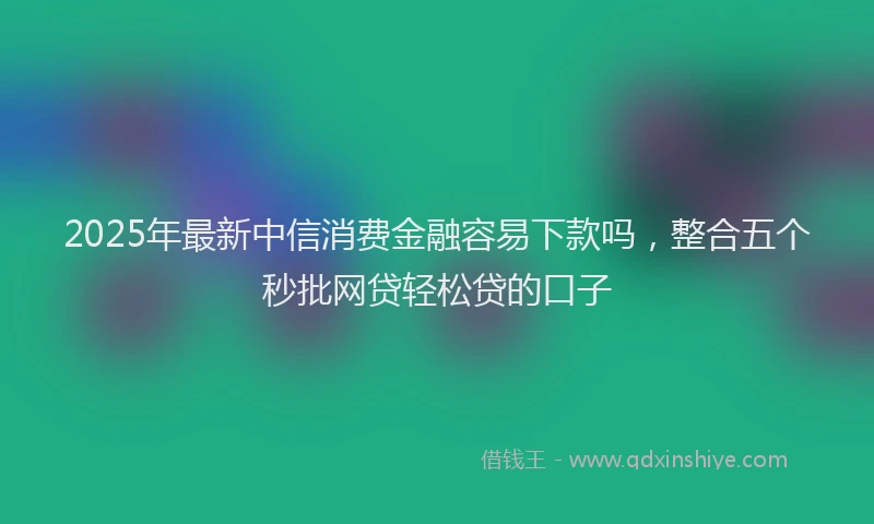 2025年最新中信消费金融容易下款吗，整合五个秒批网贷轻松贷的口子