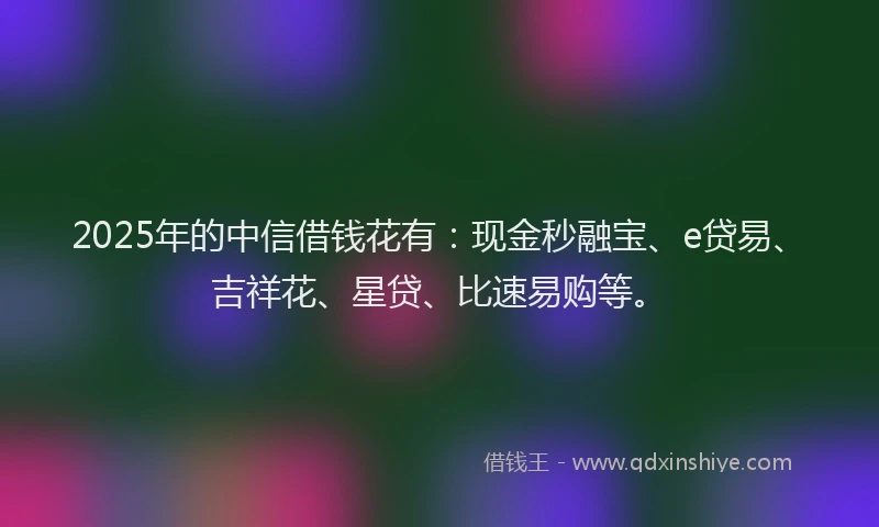2025年的中信借钱花有：现金秒融宝、e贷易、吉祥花、星贷、比速易购等。
