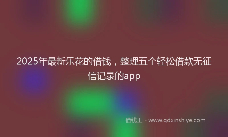 2025年最新乐花的借钱，整理五个轻松借款无征信记录的app