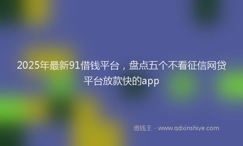 2025年最新91借钱平台，盘点五个不看征信网贷平台放款快的app
