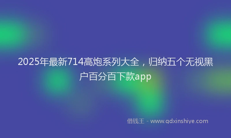 2025年最新714高炮系列大全，归纳五个无视黑户百分百下款app