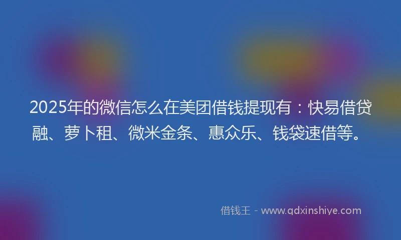 2025年的微信怎么在美团借钱提现有：快易借贷融、萝卜租、微米金条、惠众乐、钱袋速借等。