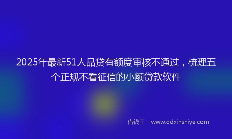 2025年最新51人品贷有额度审核不通过，梳理五个正规不看征信的小额贷款软件