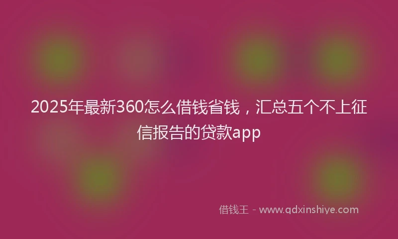 2025年最新360怎么借钱省钱，汇总五个不上征信报告的贷款app