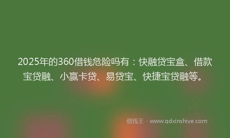 2025年的360借钱危险吗有：快融贷宝盒、借款宝贷融、小赢卡贷、易贷宝、快捷宝贷融等。