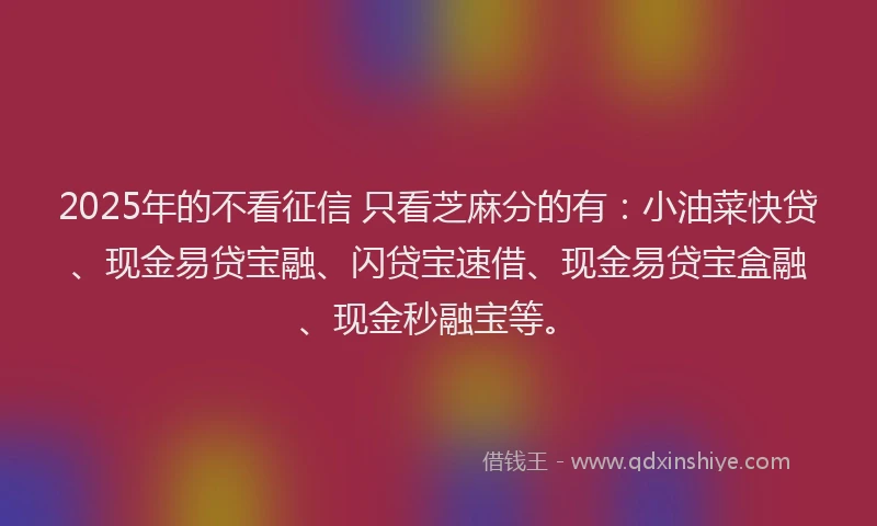 2025年的不看征信 只看芝麻分的有：小油菜快贷、现金易贷宝融、闪贷宝速借、现金易贷宝盒融、现金秒融宝等。