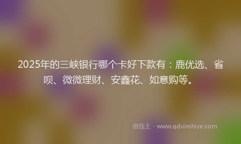 2025年的三峡银行哪个卡好下款有：鹿优选、省呗、微微理财、安鑫花、如意购等。