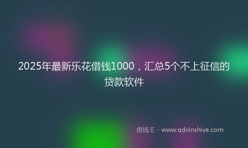 2025年最新乐花借钱1000，汇总5个不上征信的贷款软件
