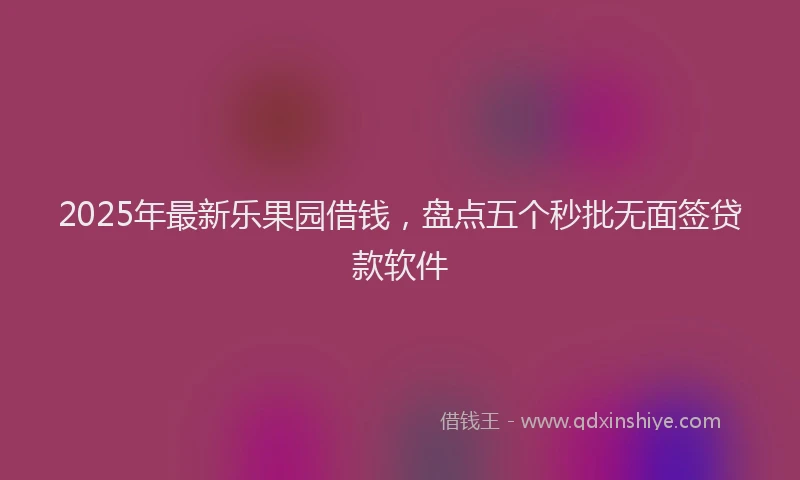 2025年最新乐果园借钱，盘点五个秒批无面签贷款软件
