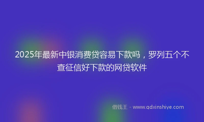 2025年最新中银消费贷容易下款吗，罗列五个不查征信好下款的网贷软件