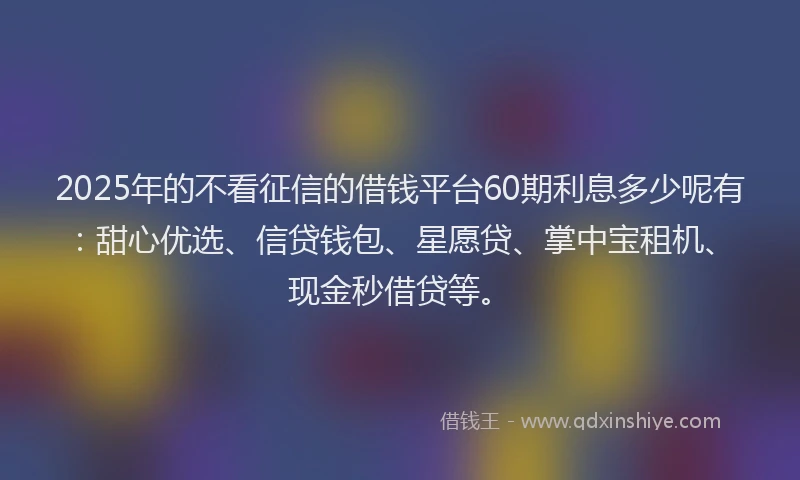 2025年的不看征信的借钱平台60期利息多少呢有：甜心优选、信贷钱包、星愿贷、掌中宝租机、现金秒借贷等。