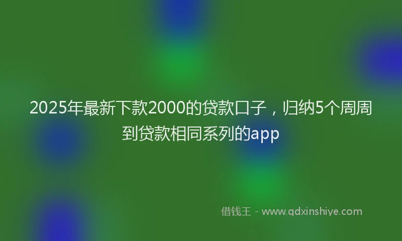2025年最新下款2000的贷款口子，归纳5个周周到贷款相同系列的app