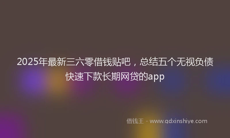 2025年最新三六零借钱贴吧，总结五个无视负债快速下款长期网贷的app