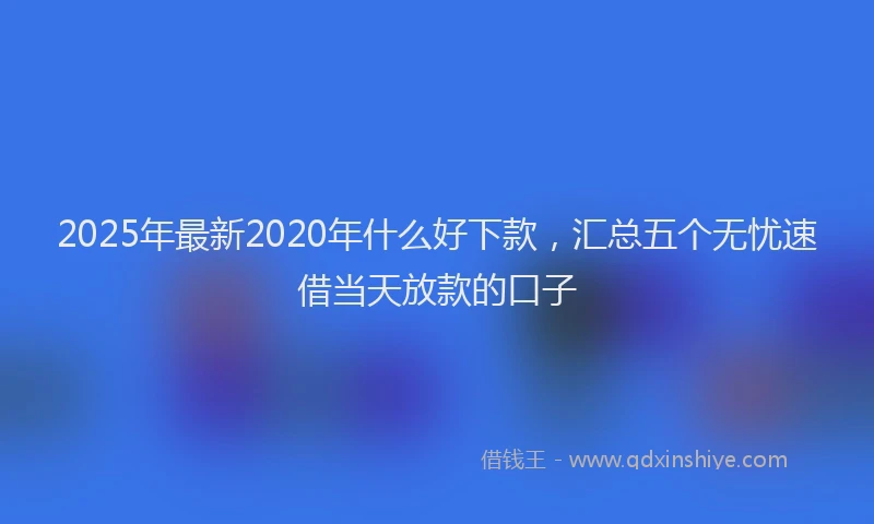 2025年最新2020年什么好下款，汇总五个无忧速借当天放款的口子