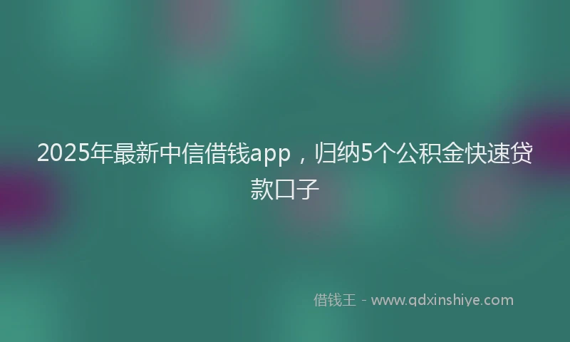 2025年最新中信借钱app，归纳5个公积金快速贷款口子