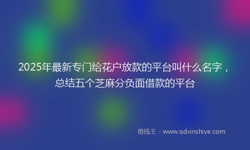 2025年最新专门给花户放款的平台叫什么名字，总结五个芝麻分负面借款的平台